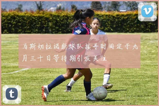 马斯切拉诺新球队接手时间定于九月三十日等待期引发关注