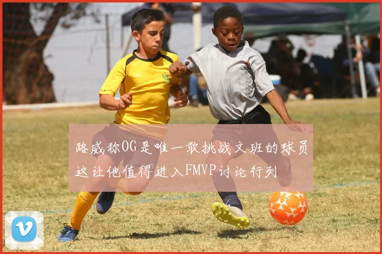 路威称OG是唯一敢挑战文班的球员这让他值得进入FMVP讨论行列