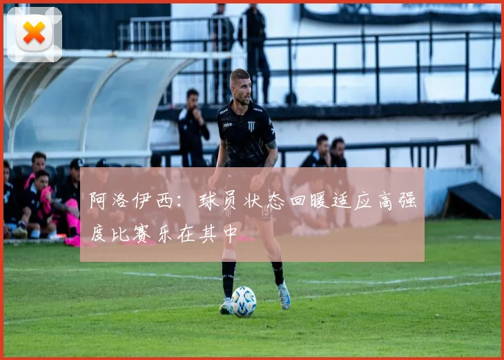 阿洛伊西：球员状态回暖适应高强度比赛乐在其中