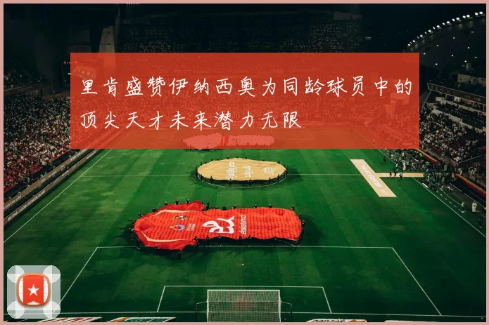 里肯盛赞伊纳西奥为同龄球员中的顶尖天才未来潜力无限