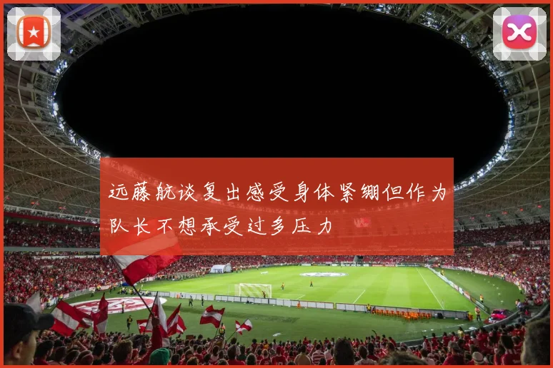 远藤航谈复出感受身体紧绷但作为队长不想承受过多压力