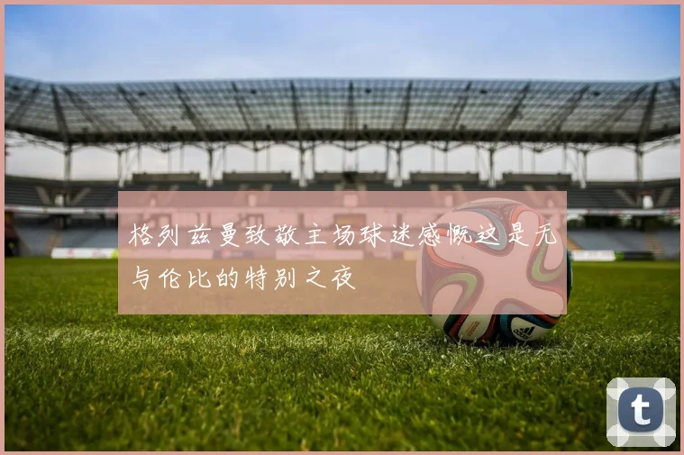 格列兹曼致敬主场球迷感慨这是无与伦比的特别之夜