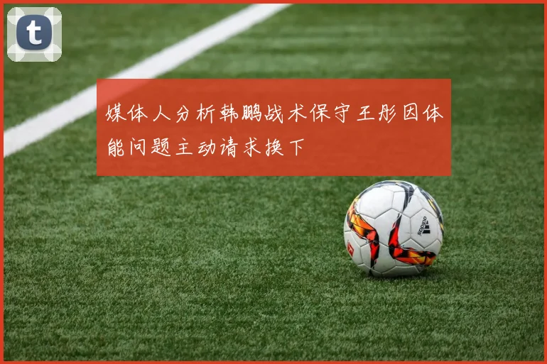 媒体人分析韩鹏战术保守王彤因体能问题主动请求换下