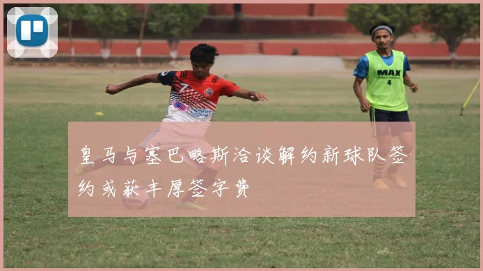 皇马与塞巴略斯洽谈解约新球队签约或获丰厚签字费