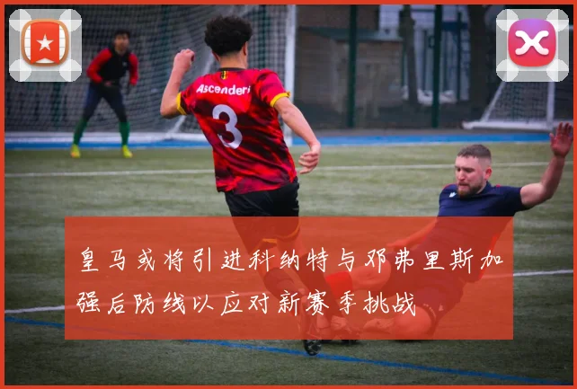 皇马或将引进科纳特与邓弗里斯加强后防线以应对新赛季挑战
