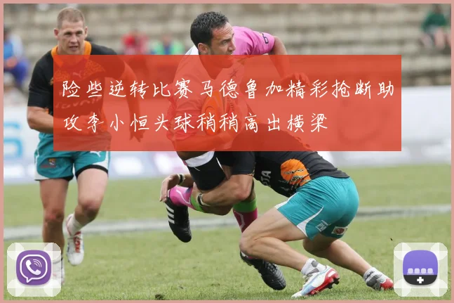 险些逆转比赛马德鲁加精彩抢断助攻李小恒头球稍稍高出横梁